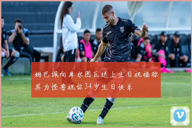 姆巴佩向库尔图瓦送上生日祝福称其为怪兽祝你34岁生日快乐
