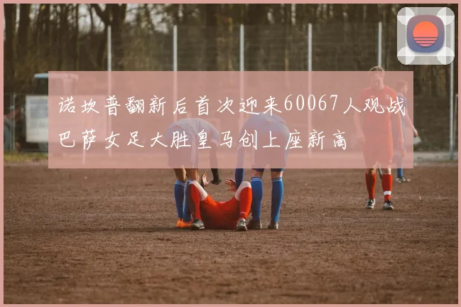 诺坎普翻新后首次迎来60067人观战巴萨女足大胜皇马创上座新高