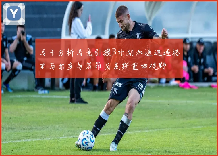 马卡分析马竞引援B计划加速追逐格里马尔多与若昂戈麦斯重回视野