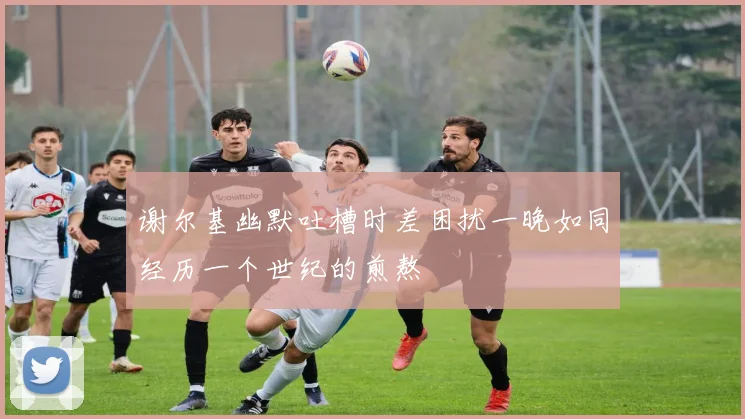谢尔基幽默吐槽时差困扰一晚如同经历一个世纪的煎熬