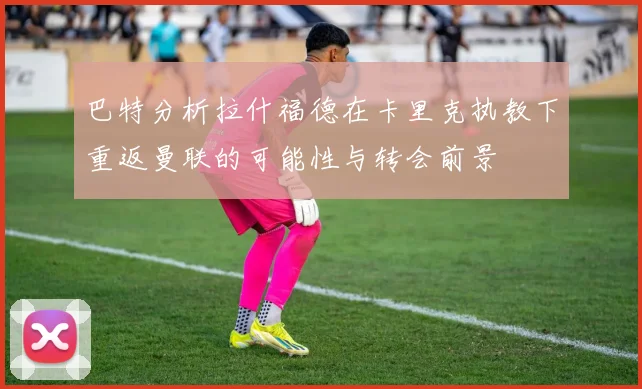 巴特分析拉什福德在卡里克执教下重返曼联的可能性与转会前景