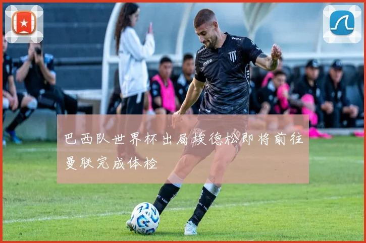 巴西队世界杯出局埃德松即将前往曼联完成体检