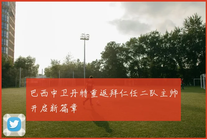 巴西中卫丹特重返拜仁任二队主帅开启新篇章