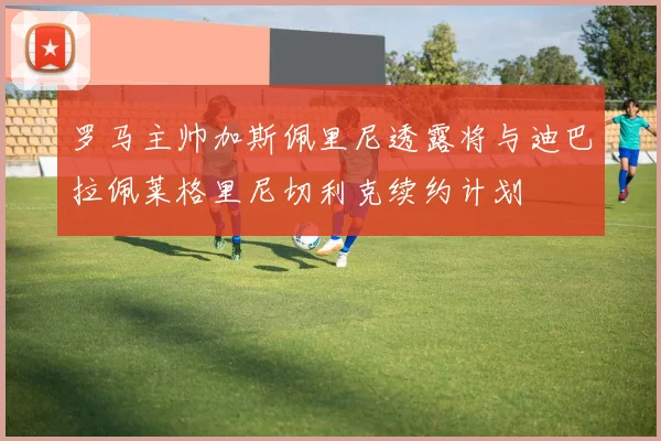 罗马主帅加斯佩里尼透露将与迪巴拉佩莱格里尼切利克续约计划