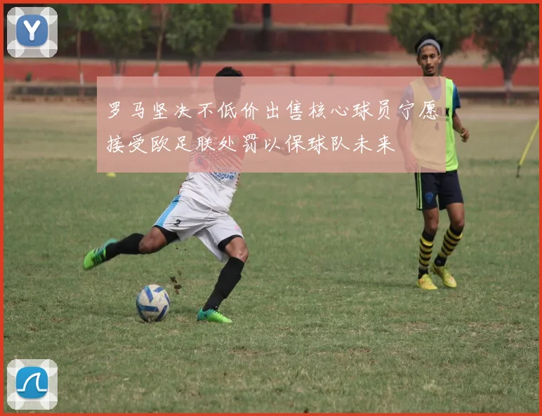 罗马坚决不低价出售核心球员宁愿接受欧足联处罚以保球队未来