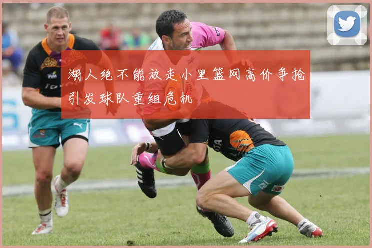 湖人绝不能放走小里篮网高价争抢引发球队重组危机
