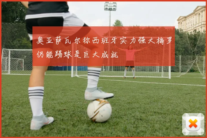奥亚萨瓦尔称西班牙实力强大梅罗仍能踢球是巨大成就