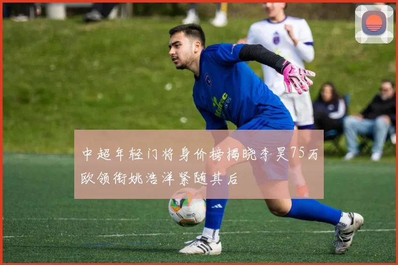 中超年轻门将身价榜揭晓李昊75万欧领衔姚浩洋紧随其后