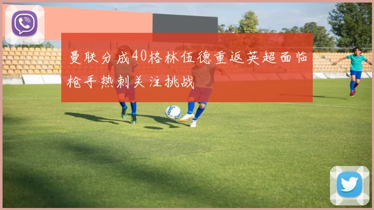 曼联分成40格林伍德重返英超面临枪手热刺关注挑战