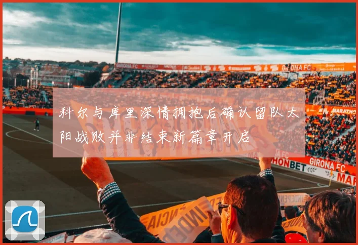 科尔与库里深情拥抱后确认留队太阳战败并非结束新篇章开启