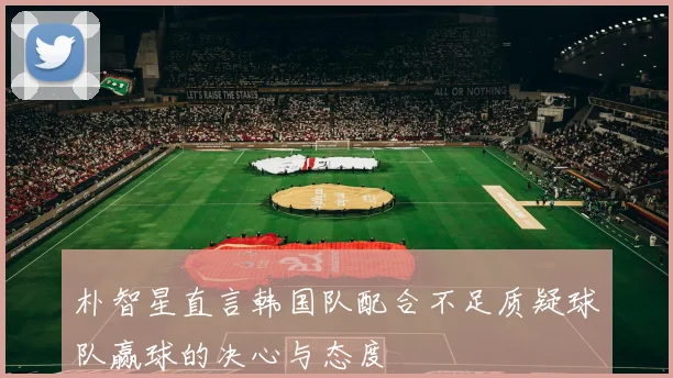 朴智星直言韩国队配合不足质疑球队赢球的决心与态度