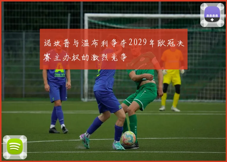 诺坎普与温布利争夺2029年欧冠决赛主办权的激烈竞争