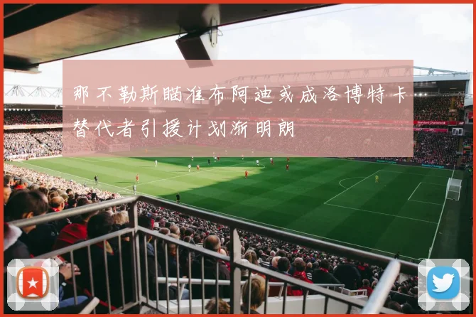 那不勒斯瞄准布阿迪或成洛博特卡替代者引援计划渐明朗