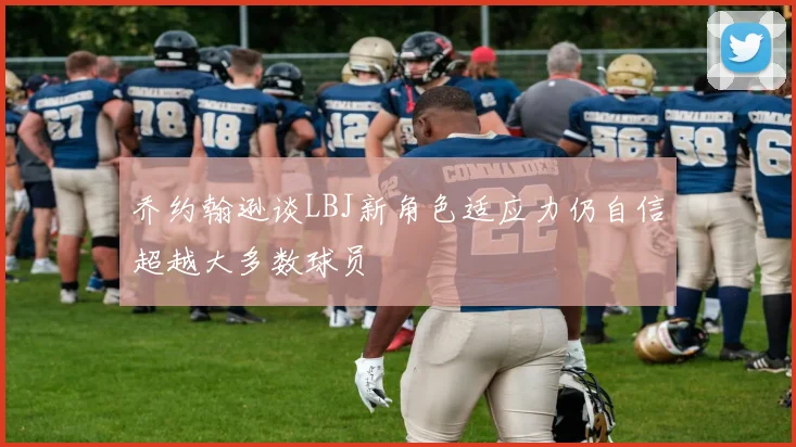 乔约翰逊谈LBJ新角色适应力仍自信超越大多数球员