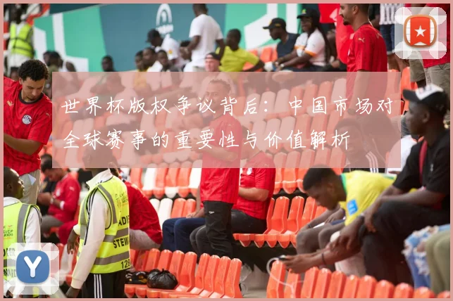 世界杯版权争议背后：中国市场对全球赛事的重要性与价值解析