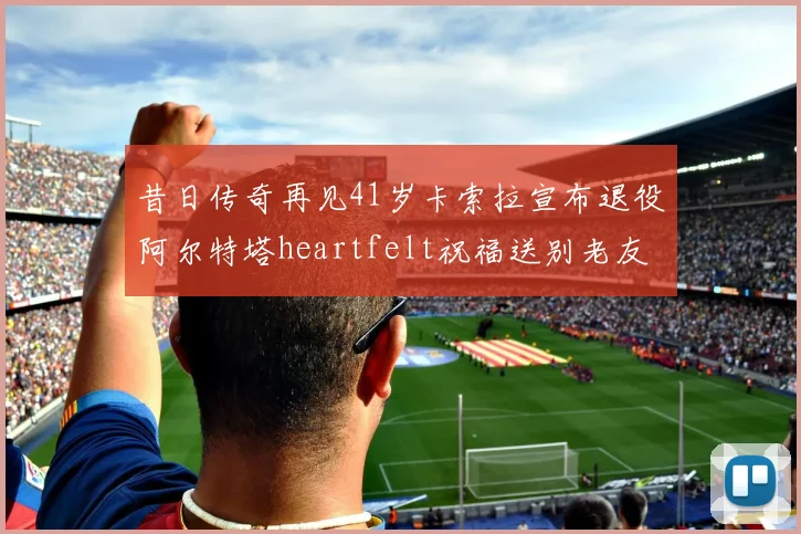 昔日传奇再见41岁卡索拉宣布退役阿尔特塔heartfelt祝福送别老友