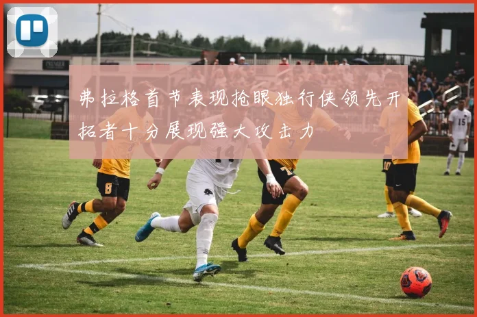 弗拉格首节表现抢眼独行侠领先开拓者十分展现强大攻击力