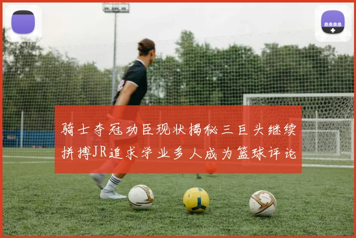 骑士夺冠功臣现状揭秘三巨头继续拼搏JR追求学业多人成为篮球评论员