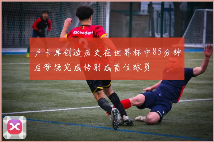 卢卡库创造历史在世界杯中85分钟后登场完成传射成首位球员