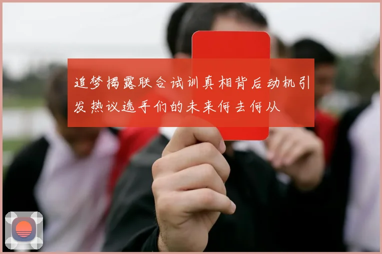 追梦揭露联合试训真相背后动机引发热议选手们的未来何去何从