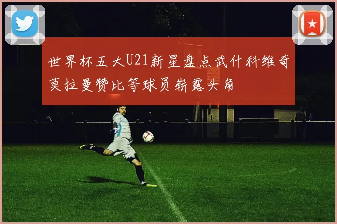 世界杯五大U21新星盘点武什科维奇莫拉曼赞比等球员崭露头角