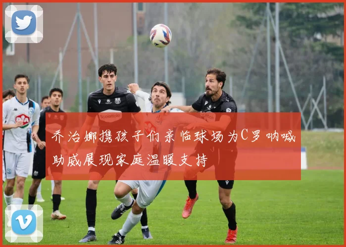 乔治娜携孩子们亲临球场为C罗呐喊助威展现家庭温暖支持