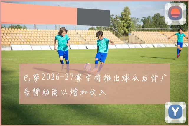 巴萨2026-27赛季将推出球衣后背广告赞助商以增加收入