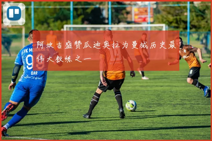 阿坎吉盛赞瓜迪奥拉为曼城历史最伟大教练之一
