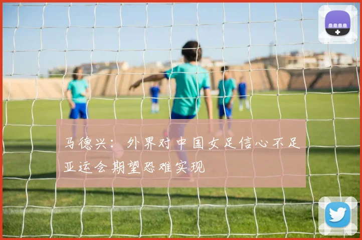 马德兴：外界对中国女足信心不足亚运会期望恐难实现