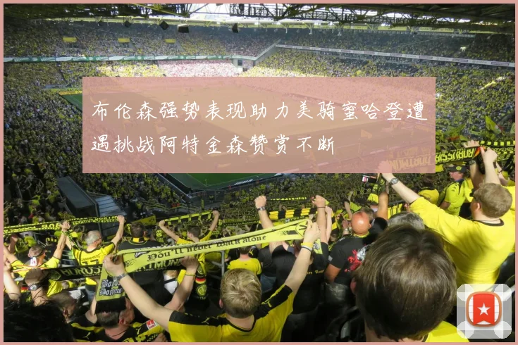布伦森强势表现助力美骑蜜哈登遭遇挑战阿特金森赞赏不断