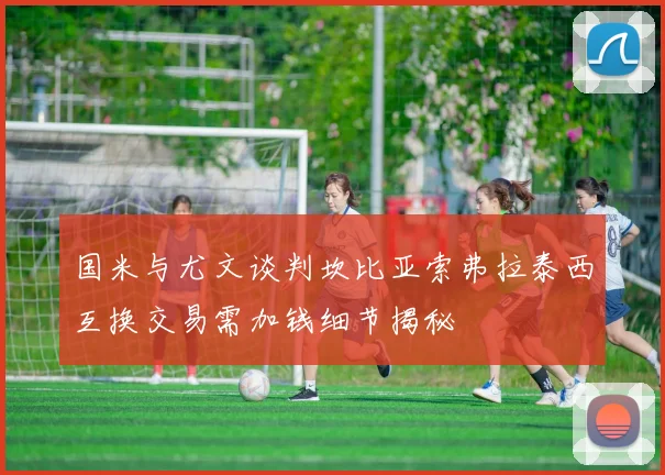 国米与尤文谈判坎比亚索弗拉泰西互换交易需加钱细节揭秘